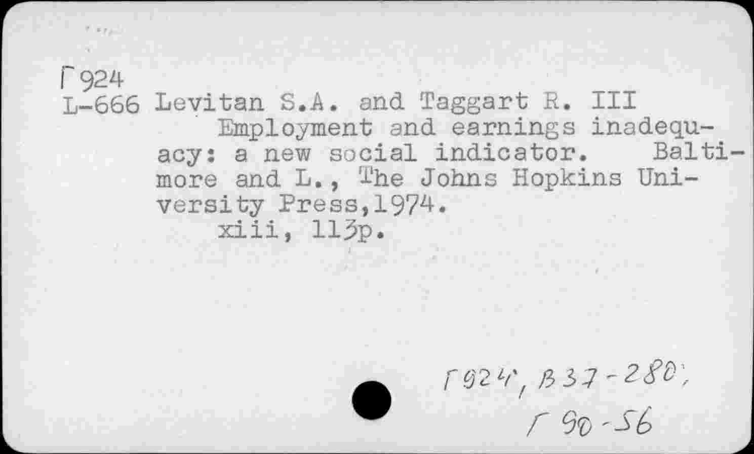 ﻿r 924
L-666 Levitan S.A. and Taggart R. Ill Employment and earnings inadequacy: a new social indicator. Baltimore and L., The Johns Hopkins University Press,1974.
xiii, llj5p.
r % '-$£>